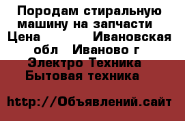 Породам стиральную машину на запчасти › Цена ­ 1 000 - Ивановская обл., Иваново г. Электро-Техника » Бытовая техника   